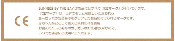 BUNNIES BY THE BAY の製品にはすべて『CEマーク』が付いています。『CEマーク』は、世界でもっとも厳しいと言われるヨーロッパの安全基準をクリアした製品に付けられるマークです。赤ちゃんが安心して使える素材だけを使用しています。