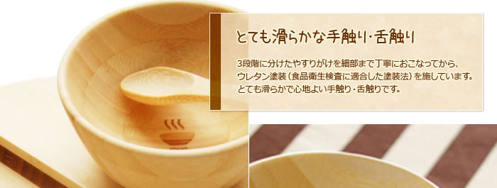 とても滑らかな手触り・舌触り:3段階に分けたやすりがけを細部まで丁寧におこなってから、ウレタン塗装(食品衛生検査に適合した塗装法)を施しています。とても滑らかで心地よい手触り・舌触りです。