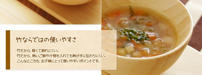 竹ならではの使いやすさ:竹だから、軽くて割れにくい。竹だから、熱いご飯や汁物を入れても熱が手に伝わりにくい。こんなところも、お子様にとって使いやすいポイントです。
