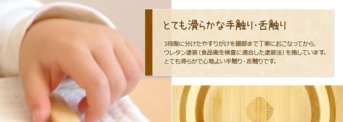 とても滑らかな手触り・舌触り:3段階に分けたやすりがけを細部まで丁寧におこなってから、ウレタン塗装(食品衛生検査に適合した塗装法)を施しています。とても滑らかで心地よい手触り・舌触りです。