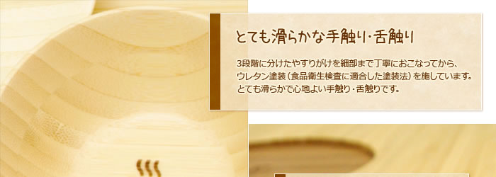 とても滑らかな手触り・舌触り:3段階に分けたやすりがけを細部まで丁寧におこなってから、ウレタン塗装(食品衛生検査に適合した塗装法)を施しています。とても滑らかで心地よい手触り・舌触りです。