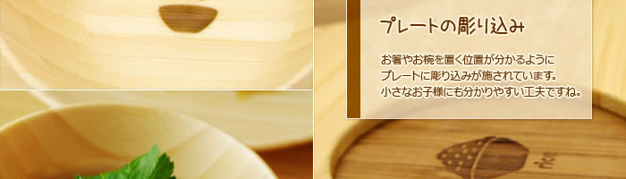 プレートの彫り込み:お箸やお椀を置く位置が分かるようにプレートに彫り込みが施されています。小さなお子様にも分かりやすい工夫ですね。
