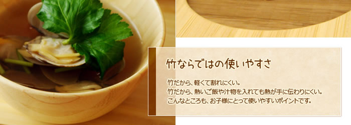 竹ならではの使いやすさ:竹だから、軽くて割れにくい。竹だから、熱いご飯や汁物を入れても熱が手に伝わりにくい。こんなところも、お子様にとって使いやすいポイントです。