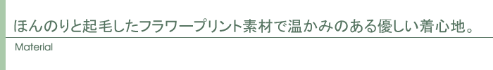 ほんのりと起毛したフラワープリント素材で温かみのある優しい着心地。
