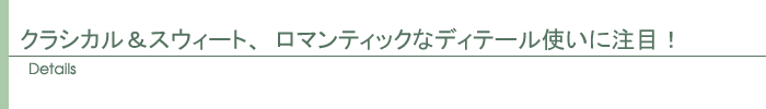 クラシカル&スウィート、ロマンティックなディテール使いに注目!