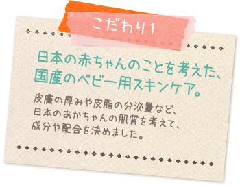 こだわり1:日本の赤ちゃんのことを考えた、国産のベビー用スキンケア…皮膚の厚みや皮脂の分泌量など日本のあかちゃんの肌質を考えて成分や配合を決めました。