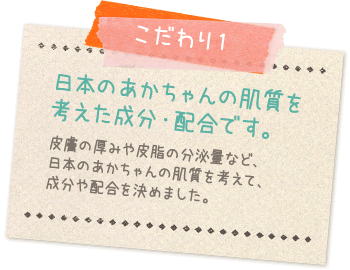 こだわり1:日本の赤ちゃんのことを考えた、国産のベビー用スキンケア…皮膚の厚みや皮脂の分泌量など日本のあかちゃんの肌質を考えて成分や配合を決めました。