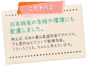 こだわり2:日本特有の気候や環境にも配慮しました…例えば日本の夏は高温多湿でジメジメ。でも室内はエアコンで乾燥気味。こういうこともちゃんと考えています。