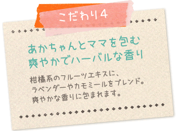 こだわり4:あかちゃんとママを包む爽やかでハーバルな香り…柑橘系のフルーツエキスにラベンダーやカモミールをブレンド。爽やかな香りに包まれます。