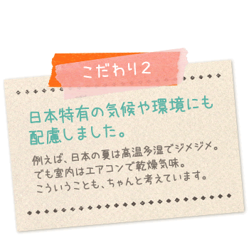 こだわり2:日本特有の気候や環境にも配慮しました…例えば日本の夏は高温多湿でジメジメ。でも室内はエアコンで乾燥気味。こういうこともちゃんと考えています。