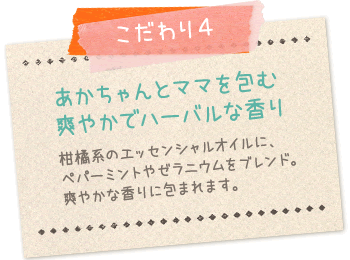 こだわり4:あかちゃんとママを包む爽やかでハーバルな香り…柑橘系のエッセンシャルオイルペパーミントやゼラニウムをブレンド。爽やかな香りに包まれます。