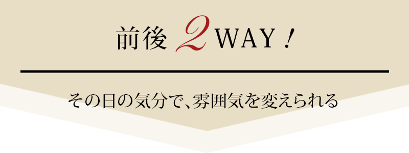 前後2WAY、その日の気分で、雰囲気を変えられる